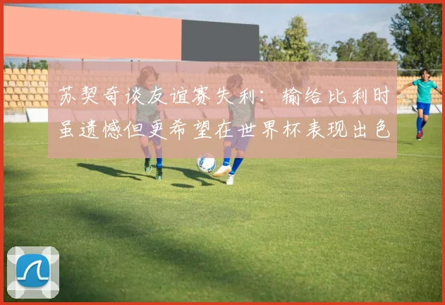 苏契奇谈友谊赛失利：输给比利时虽遗憾但更希望在世界杯表现出色