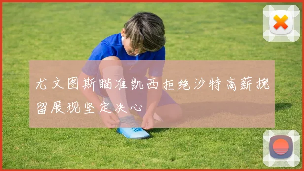 尤文图斯瞄准凯西拒绝沙特高薪挽留展现坚定决心