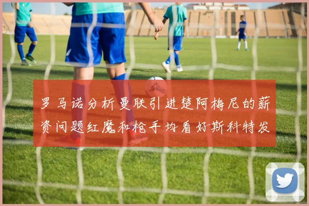 罗马诺分析曼联引进楚阿梅尼的薪资问题红魔和枪手均看好斯科特发展潜力