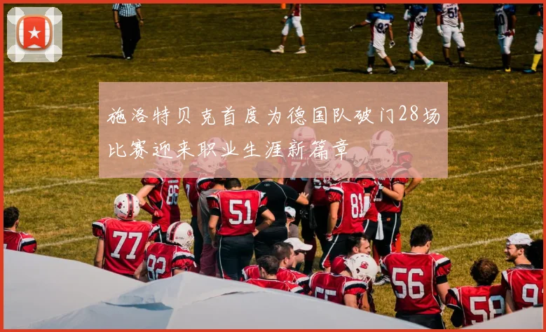施洛特贝克首度为德国队破门28场比赛迎来职业生涯新篇章