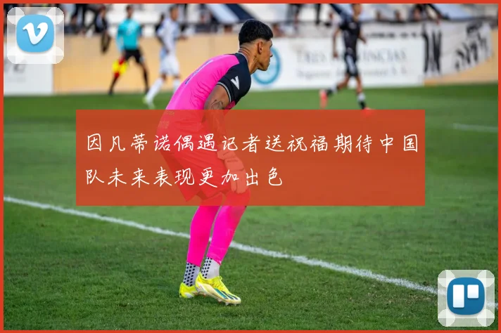 因凡蒂诺偶遇记者送祝福期待中国队未来表现更加出色