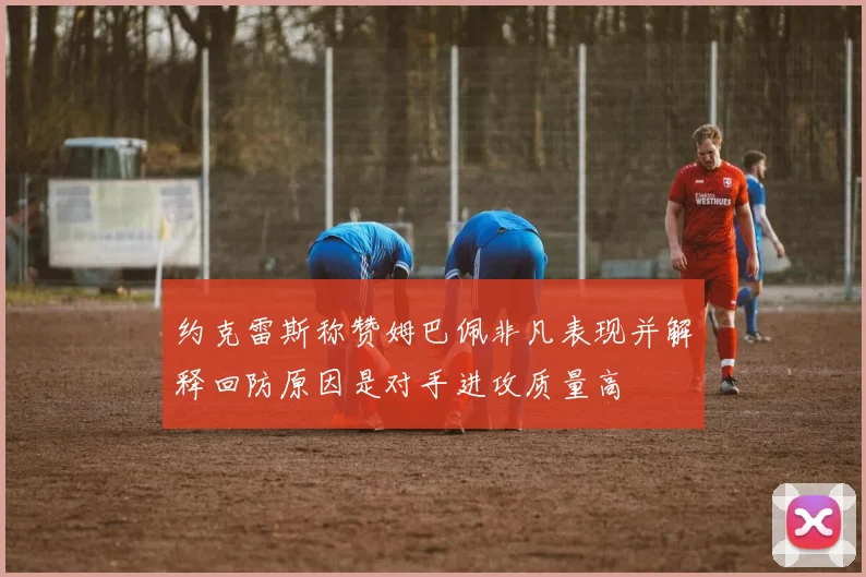 约克雷斯称赞姆巴佩非凡表现并解释回防原因是对手进攻质量高