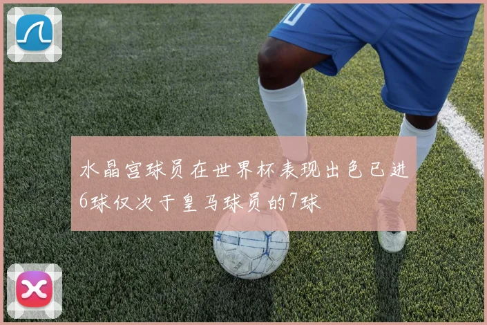 水晶宫球员在世界杯表现出色已进6球仅次于皇马球员的7球