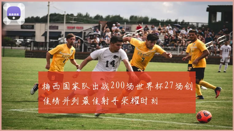梅西国家队出战200场世界杯27场创佳绩并列最佳射手荣耀时刻
