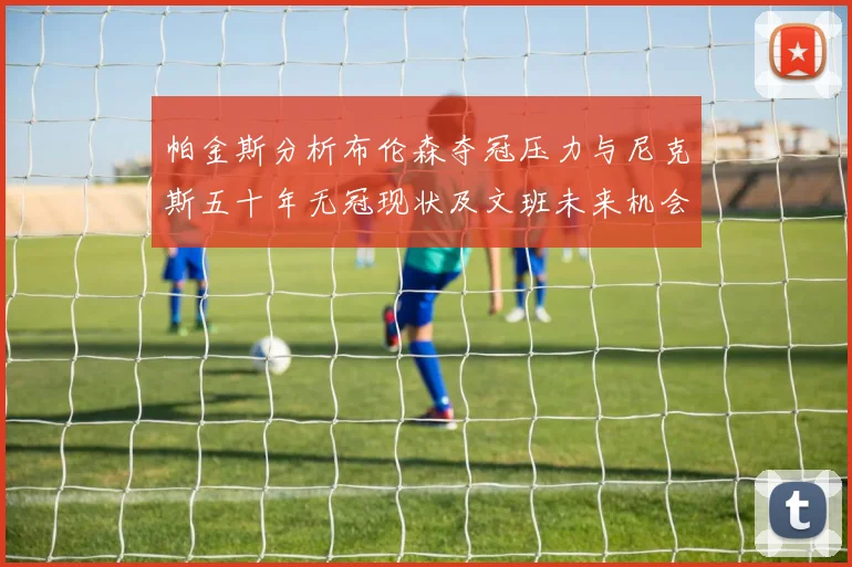 帕金斯分析布伦森夺冠压力与尼克斯五十年无冠现状及文班未来机会