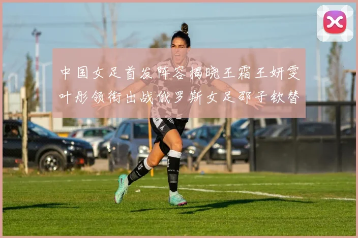 中国女足首发阵容揭晓王霜王妍雯叶彤领衔出战俄罗斯女足邵子钦替补待命
