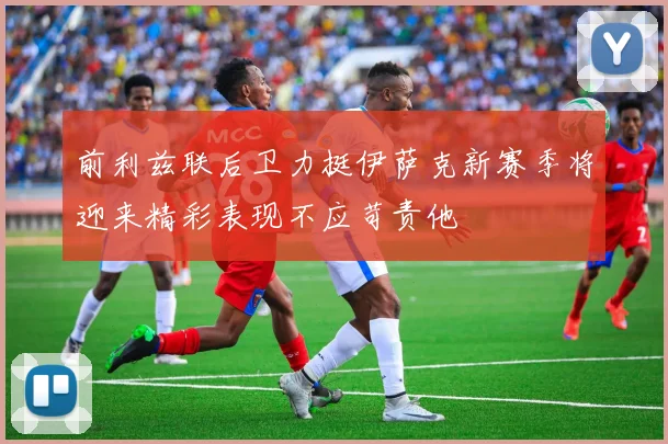 前利兹联后卫力挺伊萨克新赛季将迎来精彩表现不应苛责他