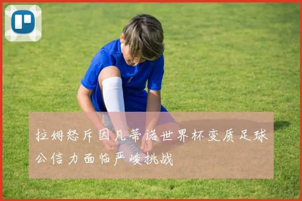 拉姆怒斥因凡蒂诺世界杯变质足球公信力面临严峻挑战