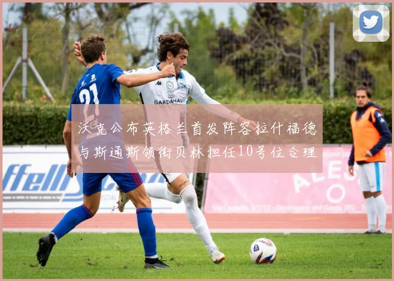 沃克公布英格兰首发阵容拉什福德与斯通斯领衔贝林担任10号位合理性分析