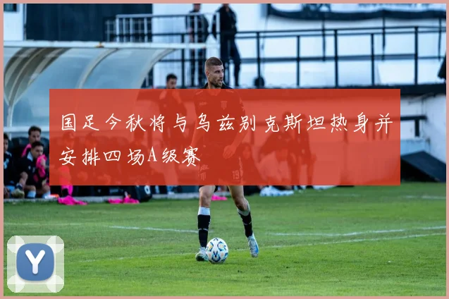 国足今秋将与乌兹别克斯坦热身并安排四场A级赛