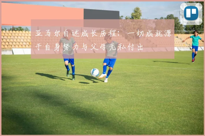 亚马尔自述成长历程：一切成就源于自身努力与父母无私付出