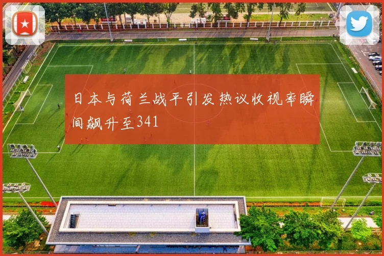 日本与荷兰战平引发热议收视率瞬间飙升至341