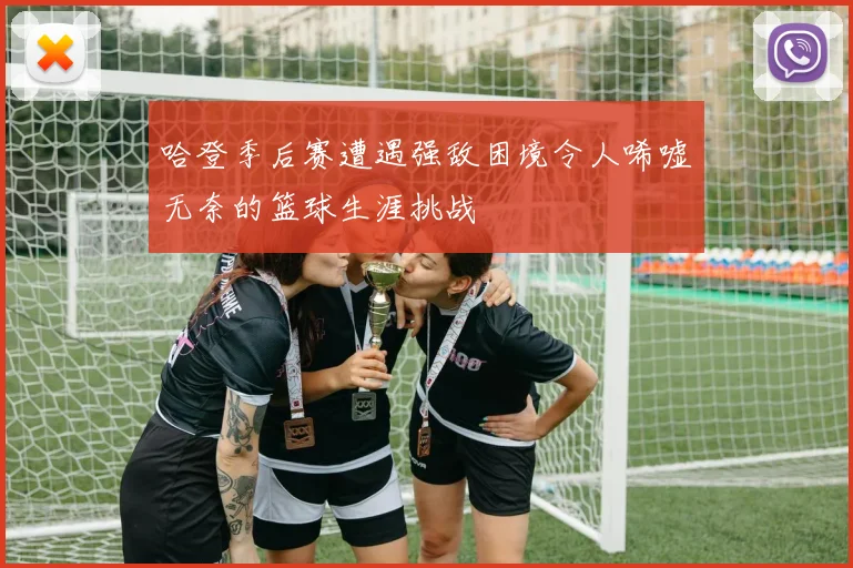哈登季后赛遭遇强敌困境令人唏嘘无奈的篮球生涯挑战