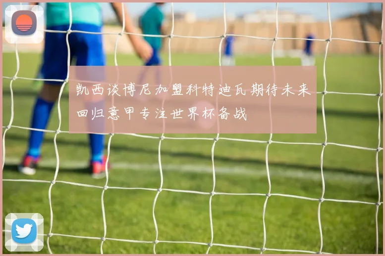 凯西谈博尼加盟科特迪瓦期待未来回归意甲专注世界杯备战